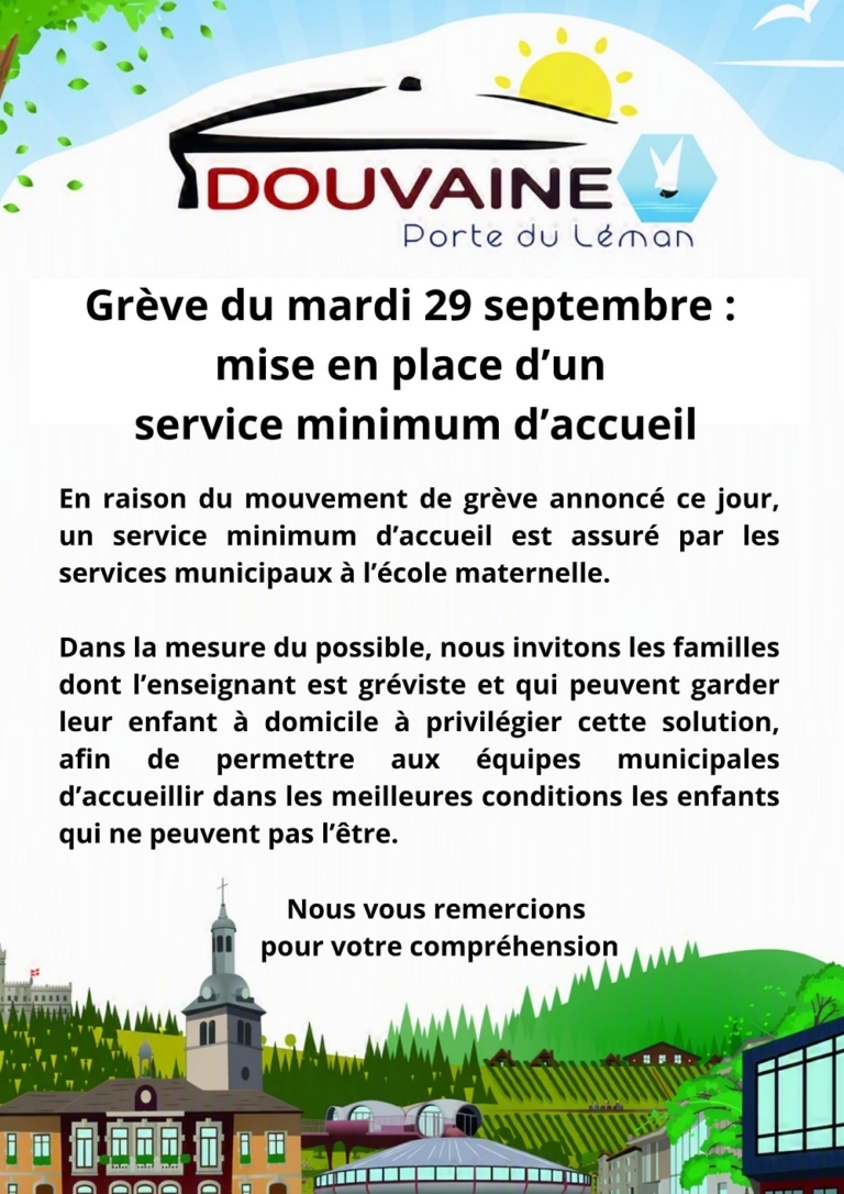 Grève du mardi 29 septembre : mise en place d’un service minimum d’accueil En raison du mouvement de grève annoncé ce jour, un service minimum d’accueil est assuré par les services municipaux à l’école maternelle. Dans la mesure du possible, nous invitons les familles dont l’enseignant est gréviste et qui peuvent garder leur enfant à domicile à privilégier cette solution, afin de permettre aux équipes municipales d’accueillir dans les meilleures conditions les enfants qui ne peuvent pas l’être. Nous vous remercions pour votre compréhension